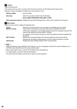 Page 5656
 + button
Adds the access point.
If the access point you wish to connect cannot be found on the list, set\
 the following with manual input.
Selecting + button will display the setting menu of the network to add.
[Network SSID]: Enter the SSID.
[Security]: Select the encryption method from the following.
[None], [WEP], [WPA/WPA2 PSK], [802.1x EAP ]
[Show advanced options ]:Displays [Proxy] and [IP settings] when a check mark is added to the check box.
 Menu button
Select the menu button to display the...