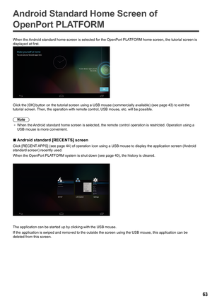 Page 6363
Android Standard Home Screen of 
OpenPort PLATFORM
When the Android standard home screen is selected for the OpenPort PLATFORM home screen, the tutorial screen is 
displayed at first.
Click the [OK] button on the tutorial screen using a USB mouse (commercially availab\
le) (see page  43) to exit the 
tutorial screen. Then, the operation with remote control, USB mouse, etc. will be possibl\
e.
Note
●	 When the Android standard home screen is selected, the remote control operation i\
s restricted....