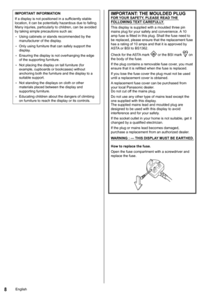 Page 88
IMPORTANT INFORMATION
If a display is not positioned in a sufficiently stable 
location, it can be potentially hazardous due to falling. 
Many injuries, particularly to children, can be avoided 
by taking simple precautions such as:
 
•Using cabinets or stands recommended by the 
manufacturer of the display.
 
•Only using furniture that can safely support the 
display.
 
•Ensuring the display is not overhanging the edge 
of the supporting furniture.
 
•Not placing the display on tall furniture (for...