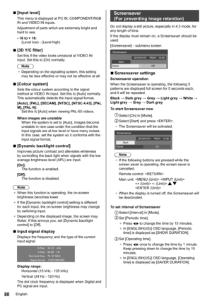 Page 8080
 
■[Input level ]
This menu is displayed at  PC IN, COMPONENT/RGB 
IN and VIDEO IN inputs.
Adjustment of parts which are extremely bright and 
hard to see.
- 16 to + 16: (Level low) - (Level high)
 
■[3D Y/C filter]
Set this if the video looks unnatural at  VIDEO IN 
input. Set this to [On] normally.
Note
●	 Depending on the signalling system, this setting 
may be less effective or may not be effective at all.
 
■[Colour system]
Sets the colour system according to the signal 
method at VIDEO IN input....