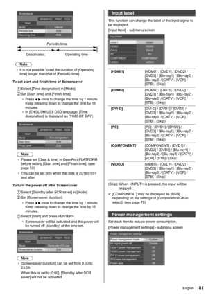 Page 8181
Periodic time
Deactivated. Operating time
Screensaver
Start
Mode Interval
Periodic time
Operating time 0:00
0:00
FRIDAY2016/01/01
10:00
Note
●	 It is not possible to set the duration of [Operating 
time] longer than that of [Periodic time ].
To set start and finish time of Screensaver
 Select  [Time designation ] in [Mode].
 Set  [Start time] and [Finish time].
●	 Press 
  once to change the time by 1 minute. 
Keep pressing down to change the time by 15 
minutes.
●	 In [ENGLISH(US)] OSD language,...