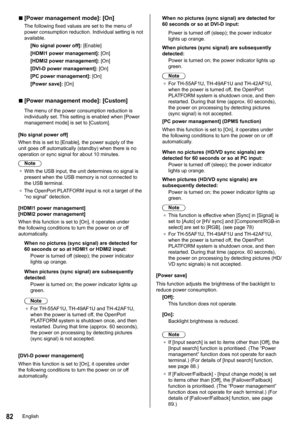 Page 8282
 
■[Power management mode]: [On]
The following fixed values are set to the menu of 
power consumption reduction. Individual setting is not 
available.
[No signal power off ]: [Enable]
[HDMI1 power management]: [On]
[HDMI2 power management]: [On]
[DVI-D power management]: [On]
[PC power management]: [On]
[Power save]: [On]
 
■[Power management mode]: [Custom]
The menu of the power consumption reduction is 
individually set. This setting is enabled when [ Power 
management mode ] is set to [Custom].
[No...