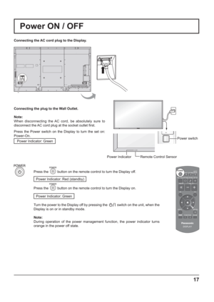 Page 17Power switch
17
Power IndicatorRemote Control Sensor
Power ON / OFF
Connecting the AC cord plug to the Display.
Connecting the plug to the Wall Outlet.
Note: 
When disconnecting the AC cord, be absolutely sure to 
disconnect the AC cord plug at the socket outlet  rst.
Press the Power switch on the Display to turn the set on: 
Power-On.
Power Indicator: Green
Press the  button on the remote control to turn the Display off.
Power Indicator: Red (standby) 
Press the  button on the remote control to turn...