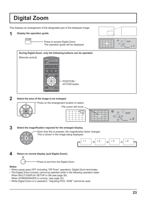 Page 232 
EXIT
2
1
EXIT
× 1× 2× 3× 4
23
Digital Zoom
This displays an enlargement of the designated part of the displayed image.
Select the area of the image to be enlarged.
Press on the enlargement location to select.
Return to normal display (quit Digital Zoom).
Press to exit from the Digital Zoom.
Notes:
•  When power goes OFF (including “Off Timer” operation), Digital Zoom terminates.
•  The Digital Zoom function cannot be selected while in the following operation state:
  When MULTI DISPLAY SETUP is ON...