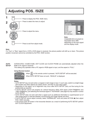 Page 25OFF0
NORMALNORMALIZE
AUTO SETUP
POS. /SIZE
V-POS
0
H-POS
V-SIZECLOCK PHASEH-SIZE
1:1 PIXEL MODE DOT CLOCK
0
0
0 0
Note:
Unadjustable items are grayed out.
Adjustable items differ 
depending on the input signal 
and the display mode.
25
Adjusting POS. /SIZE
1Press to display the POS. /SIZE menu.
Press to select the menu to adjust.
Press to adjust the menu.
Press to exit from adjust mode.
Note:
If a “Cue” or “Rew” signal from a VCR or DVD player is received, the picture position will shift up or down. This...