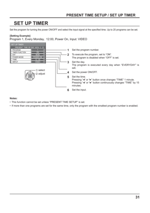 Page 31ON
POWER ON12 : 00VIDEO
SET UP TIMER 
DAY
POWER MODE
TIME
INPUT
TIMER FUNCTION PROGRAM1
MON PRESENT  TIME OF DAY  MON  0 : 03
31
SET UP TIMER
PRESENT TIME SETUP / SET UP TIMER
Set the program for turning the power ON/OFF and select the input signal at the speci ed time. Up to 20 programs can be set. 
[Setting Example]
Program 1, Every Monday,  12:00, Power On, Input: VIDEO
1
Set the program number.
2To execute the program, set to “ON”. 
The program is disabled when “OFF” is set.
 
3
Set the day.
The...