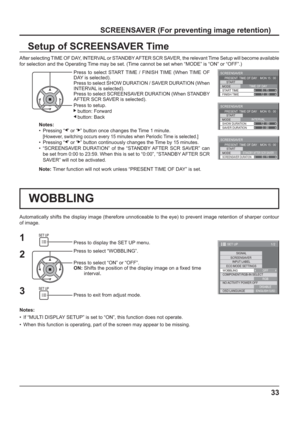 Page 33SCREENSAVER 
START 
MODE
FINISH TIME START TIMETIME OF DAY
6 : 15
12 : 30 PRESENT  TIME OF DAY    MON 15 : 00
SCREENSAVER 
START 
MODE
SAVER DURATION SHOW DURATIONINTERVAL
12 : 00
3 : 00 PRESENT  TIME OF DAY    MON 15 : 00
SCREENSAVER 
START 
MODE
SCREENSAVER DURATIONSTANDBY AFTER SCR SAVER6 : 15 PRESENT  TIME OF DAY    MON 15 : 00
2 1
3
1/2
SIGNAL
INPUT LABEL
ECO MODE SETTINGS
WOBBLING
SET UP
OFF
COMPONENT/RGB-IN SELECT
RGB SCREENSAVER
NO ACTIVITY POWER OFF
DISABLE
OSD LANGUAGEENGLISH (
US)
33...