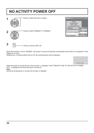 Page 341/2
SIGNAL
INPUT LABEL
ECO MODE SETTINGS
WOBBLING
SET UP
OFF
COMPONENT/RGB-IN SELECT
RGB SCREENSAVER
NO ACTIVITY POWER OFF
DISABLE
OSD LANGUAGEENGLISH (
US)
34
NO ACTIVITY POWER OFF
Press to select the menu to adjust.
Press to select “ENABLE” or “DISABLE”.
Press to exit from SET UP.
When this function is set to “ENABLE”, the power is turned off (standby) automatically when there is no operation of the 
Display for 4 hours.
Starting from 3 minutes before the turn off, the remaining time will be displayed....