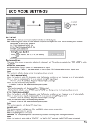 Page 351/2
SIGNAL
INPUT LABEL
ECO MODE SETTINGS
WOBBLING
SET UP
OFF
COMPONENT/RGB-IN SELECT
RGB SCREENSAVER
NO ACTIVITY POWER OFF
DISABLE
OSD LANGUAGEENGLISH (
US)
 
ECO MODE
CUSTOM: The menu of power consumption reduction is individually set.
ON:  The following  xed values are set to the menu of power consumption reduction. Individual setting is not available.
NO SIGNAL POWER OFF: ENABLE
PC POWER MANAGEMENT: ON
DVI-D POWER MANAGEMENT: ON
POWER SAVE: SENSOR
Using Remote Control
When  is pressed, the “ECO MODE”...