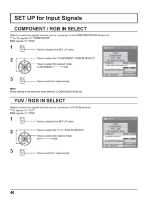 Page 401/2
SIGNAL
INPUT LABEL
ECO MODE SETTINGS
WOBBLING
SET UP
OFF
COMPONENT/RGB-IN SELECT
RGB SCREENSAVER
NO ACTIVITY POWER OFF
DISABLE
OSD LANGUAGEENGLISH (
US)
40
SET UP for Input Signals
COMPONENT / RGB IN SELECT
Select to match the signals from the source connected to the COMPONENT/RGB IN terminal.
Y,  P
B, PR signals  “COMPONENT”
RGB signals 
 “RGB”
Press to display the SET UP menu.
Press to select the “COMPONENT / RGB-IN SELECT”.
Press to select the desired mode.
COMPONENT 
 RGB
Press to exit from...