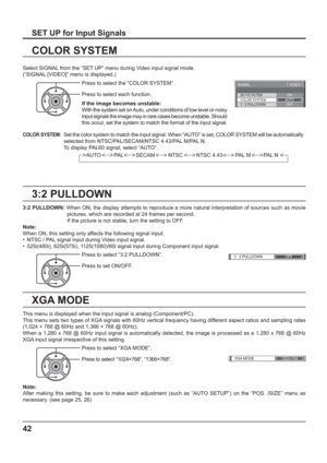 Page 423D Y/C FILTER
COLOR SYSTEM 
SIGNAL 
ON 
AUTO 
3 : 2 PULLDOWN OFF 
[ 
VIDEO ] 
3 : 2 PULLDOWN OFF 
XGA MODE
1024×768
42
3:2 PULLDOWN
COLOR SYSTEM
Select SIGNAL from the “SET UP” menu during Video input signal mode. 
(“SIGNAL [VIDEO]” menu is displayed.)
SET UP for Input Signals
Press to select the “COLOR SYSTEM” .
Press to select each function.
If the image becomes unstable:
With the system set on Auto, under conditions of low level or noisy 
input signals the image may in rare cases become unstable....