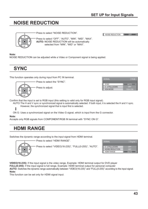 Page 43()NOISE REDUCTION
OFF 
3 : 2 PULLDOWN
SIGNAL
OFF
[ 
Digital ]
NOISE REDUCTION
OFFHDMI RANGE
AUTO
43
Note: 
NOISE REDUCTION can be adjusted while a Video or Component signal is being applied.
SET UP for Input Signals
NOISE REDUCTION
Press to select “NOISE REDUCTION”.
Press to select “OFF”, “AUTO”, “MIN”, “MID”, “MAX”.
AUTO:  NOISE REDUCTION will be automatically 
selected from “MIN”, “MID” or “MAX”.
SYNC
SIGNAL[ 
RGB ]
3 : 2 PULLDOWN
XGA MODEAUTO
OFF
1024
×768
This function operates only during input from...