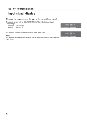 Page 44H-FREQ.
V- F R E Q .kHz
Hz 63.98
60.02
SIGNAL FORMAT 1280×1024/60
H-FREQ.
V-FREQ.kHz
Hz 63.98
60.02
DOT CLOCK FREQ.MHz 108.0
SIGNAL FORMAT 1280×1024/60
44
SET UP for Input Signals
Displays the frequency and the type of the current input signal.
This display is valid only for COMPONENT/RGB/PC and Digital input signal. 
Display range:
Horizontal  30 - 110 kHz
Vertical  48 - 120 Hz
The dot clock frequency is displayed during digital signal input.
Note:
The automatically detected signal format may be...