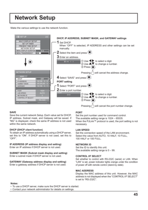 Page 452/2SET UP
MULTI DISPLAY SETUP
SET UP TIMER
PRESENT TIME SETUPNETWORK SETUPMENU DISPLAY DURATION15 SMENU TRANSPARENCY20
--:--:--:--:--:--
DHCP
NETWORK SETUP
SAVE
0
192.168.    0.    8
255.255.255.    0
192.168.    0.    1
1024
AUTO
RS-232COFF
SUBNET MASK
LAN SPEED GATEWAY IP ADDRESS
PORT
CONTROL I/F SELECT NETWORK ID
MAC ADDRESS
Network Setup
Make the various settings to use the network function.
  
DHCP, IP ADDRESS, SUBNET MASK, and GATEWAY settings
1 Set DHCP.
     When “OFF” is selected, IP ADDRESS and...