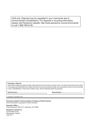 Page 60USA only: Disposal may be regulated in your community due to 
environmental considerations. For disposal or recycling information, 
please visit Panasonic website: http://www.panasonic.com/environmental 
or call 1-888-769-0149.
Panasonic System Communications Company of North America
Unit of Panasonic Corporation of North America
Executive Of ce :
Three Panasonic Way 2F-5, Secaucus, NJ 07094
Panasonic Canada Inc.
5770 Ambler  Drive
Mississauga, Ontario
L4W 2T3
Customer’s Record
The model number and...