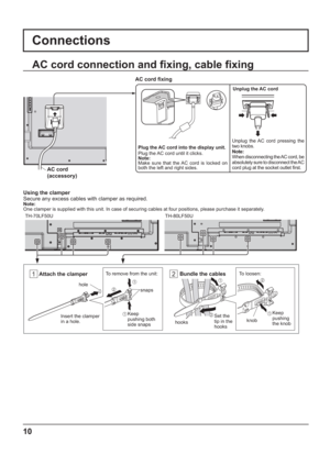 Page 101 2
10
Plug the AC cord into the display unit.
Plug the AC cord until it clicks.
Note:
Make sure that the AC cord is locked on 
both the left and right sides.
AC cord  xing
Unplug the AC cord
Unplug the AC cord pressing the 
two knobs.
Note:
When disconnecting the AC cord, be 
absolutely sure to disconnect the AC 
cord plug at the socket outlet  rst.
AC cord connection and  xing, cable  xing
Connections
AC cord 
(accessory)
Using the clamper
Secure any excess cables with clamper as required.
Note:...