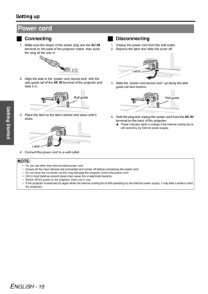 Page 18Getting Started
Setting up
ENGLISH - 18
Connecting
1. Make sure the shape of the power plug and the AC IN 
terminal on the back of the projector match, then push 
the plug all the way in.
2. Align the side of the “power cord secure lock” with the 
side guide rail of the AC IN terminal of the projector and 
slide it in.
3. Place the latch to the latch catcher and press until it 
clicks.
4. Connect the power cord to a wall outlet.
Disconnecting
1. Unplug the power cord from the wall outlet.
2. Depress...