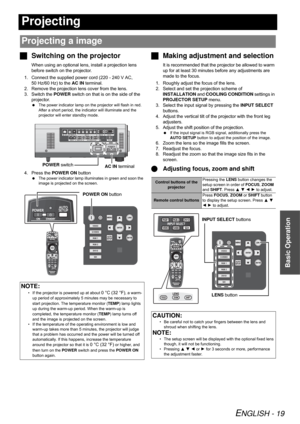 Page 19ENGLISH - 19
Basic Operation
Projecting
Switching on the projector
When using an optional lens, install a projection lens 
before switch on the projector.
1. Connect the supplied power cord (220 - 240 V AC, 
50 Hz/60 Hz) to the AC IN terminal.
2. Remove the projection lens cover from the lens.
3. Switch the POWER switch on that is on the side of the 
projector.
The power indicator lamp on the projector will flash in red. 
After a short period, the indicator will illuminate and the 
projector will enter...