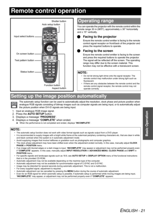 Page 21ENGLISH - 21
Basic Operation
Remote control operation
You can operate the projector with the remote control within the 
remote range 30 m (985), approximately ± 30° horizontally 
and ± 15° vertically.
Facing to the projector
Ensure the remote control emitter is facing to the remote 
control signal receptor on front/back of the projector and 
press the required buttons to operate.
Facing to the screen
Ensure the remote control emitter is facing to the screen 
and press the required buttons to operate...