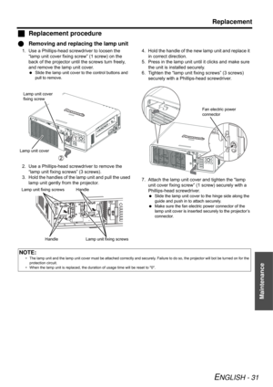 Page 31Replacement
ENGLISH - 31
Maintenance
Replacement procedure
Removing and replacing the lamp unit
1. Use a Phillips-head screwdriver to loosen the 
“lamp unit cover fixing screw” (1 screw) on the 
back of the projector until the screws turn freely, 
and remove the lamp unit cover.
Slide the lamp unit cover to the control buttons and 
pull to remove.
2. Use a Phillips-head screwdriver to remove the 
“lamp unit fixing screws” (3 screws).
3. Hold the handles of the lamp unit and pull the used 
lamp unit...