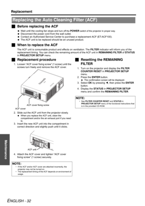 Page 32Maintenance
Replacement
ENGLISH - 32
Before replacing the ACF
Wait until the cooling fan stops and turn off the POWER switch of the projector in proper way.
Disconnect the power cord from the wall outlet.
Contact an Authorized Service Center to purchase a replacement ACF (ET-ACF100).
The ACF unit to be replaced should be an unused product.
When to replace the ACF
The ACF unit is consumable product and effects on ventilation. The FILTER indicator will inform you of the 
replacement timing. You can...
