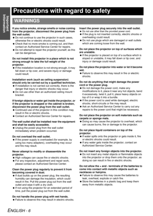 Page 6Important 
Information
ENGLISH - 6
Precautions with regard to safety
If you notice smoke, strange smells or noise coming 
from the projector, disconnect the power plug from 
the wall outlet.
Do not continue to use the projector in such cases, 
otherwise fire or electric shocks could result.
Check that no more smoke is coming out, and then 
contact an Authorized Service Center for repairs.
Do not attempt to repair the projector yourself, as this 
can be dangerous.
Do not install this projector in a...