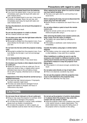 Page 7Precautions with regard to safety
ENGLISH - 7
Important 
Information
Do not touch the leaked liquid from the batteries.
If you touch the leaked liquid, it may hurt your skin. 
Immediately wash away the liquid with water and 
seek medical advice.
If you get the leaked liquid in your eye, it may cause 
blindness or damage. Never rub your eye, and 
immediately wash away the liquid with water and 
seek medical advice.
During a thunderstorm, do not touch the projector or 
the cable.
Electric shocks can...