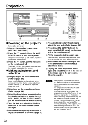 Page 2222
Projection
Powering up the projector
Remove the lens cover.
Connect the supplied power cable. 
(120 V AC, 50 Hz/60 Hz)
Press the “I” marked side of the MAIN
POWER switch to turn on the power.
The power indicator lights up red, and the projector is
placed in the standby mode.
Press the “l” button. [on the main unit
or the remote control]
The power indicator illuminates in green and soon
the image is projected on the screen.
Making adjustment and
selection
Roughly adjust the focus of the lens. 
(Refer...