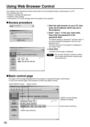 Page 4646
Using Web Browser Control 
Access procedure
Start the web browser on your PC, then
enter the IP address which was set in
the projector.
Enter “user1” in the user name field,
then enter the password in the
password field.
The default setting is “panasonic” (all lower case). If
you have changed the password, enter the new
password here. 
The host name set in the projector is displayed in
the “Realm” field.
Click [OK]. 
The Basic Control page is displayed.
• Do not enter settings or perform controls
with...