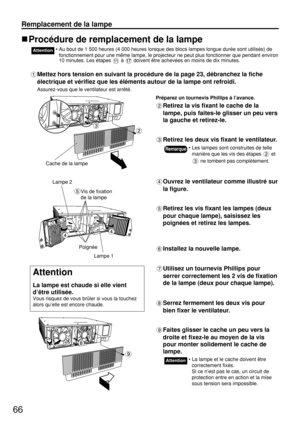 Page 6666
Remplacement de la lampe
Procédure de remplacement de la lampe
• Au bout de 1 500 heures (4 000 heures lorsque des blocs lampes longue durée sont utilisés) de
fonctionnement pour une même lampe, le projecteur ne peut plus fonctionner que pendant environ
10 minutes. Les étapes à doivent être achevées en moins de dix minutes.Attention
Mettez hors tension en suivant la procédure de la page 23, débranchez la fiche
électrique et vérifiez que les éléments autour de la lampe ont refroidi.
Assurez-vous que le...