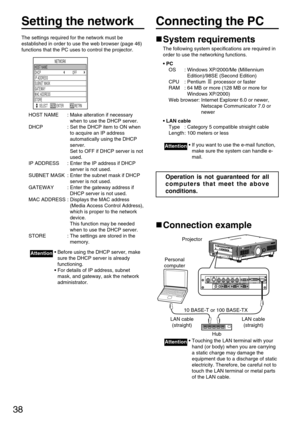 Page 3838
Setting the network
The settings required for the network must be
established in order to use the web browser (page 46)
functions that the PC uses to control the projector.
HOST NAME : Make alteration if necessary
when to use the DHCP server.
DHCP : Set the DHCP item to ON when
to acquire an IP address
automatically using the DHCP
server. 
Set to OFF if DHCP server is not
used.
IP ADDRESS : Enter the IP address if DHCP
server is not used.
SUBNET MASK : Enter the subnet mask if DHCP
server is not...