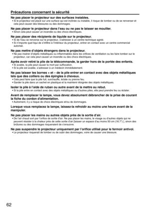 Page 6262
Précautions concernant la sécurité
Ne pas placer le projecteur sur des surfaces instables.
• Si le projecteur est placé sur une surface qui est inclinée ou instable, il risque de tomber ou de se renverser et
cela peut causer des blessures ou des dommages.
Ne pas placer le projecteur dans I’eau ou ne pas le laisser se mouiller.
• Sinon cela peut causer un incendie ou des chocs électriques.
Ne pas placer des récipients de liquide sur le projecteur.
• Si de l’eau se renverse sur le projecteur, s’adresser...