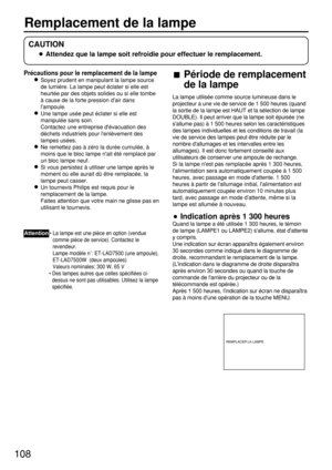 Page 108108
Précautions pour le remplacement de la lampe
Soyez prudent en manipulant la lampe source
de lumière. La lampe peut éclater si elle est
heurtée par des objets solides ou si elle tombe
à cause de la forte pression dair dans
lampoule.
Une lampe usée peut éclater si elle est
manipulée sans soin.
Contactez une entreprise dévacuation des
déchets industriels pour lenlèvement des
lampes usées.
Ne remettez pas à zéro la durée cumulée, à
moins que le bloc lampe nait été remplacé par
un bloc lampe neuf.
Si vous...
