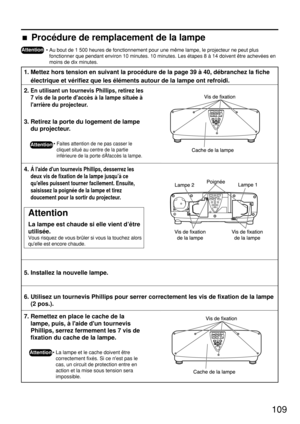 Page 109109
Attention
• Au bout de 1 500 heures de fonctionnement pour une même lampe, le projecteur ne peut plus
fonctionner que pendant environ 10 minutes. 10 minutes. Les étapes 8 à 14 doivent être achevées en
moins de dix minutes.
1. Mettez hors tension en suivant la procédure de la page 39 à 40, débranchez la fiche
électrique et vérifiez que les éléments autour de la lampe ont refroidi.
2. En utilisant un tournevis Phillips, retirez les
7 vis de la porte daccès à la lampe située à
larrière du projecteur.
3....