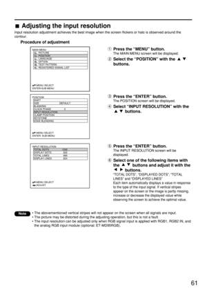 Page 6161
POSITION
  SHIFT
  SIZE DEFAULT
  BLANKING
  CLOCK PHASE 0
  INPUT RESOLUTION
  CLAMP POSITION
  KEYSTONE
  EDGE BLENDING
     :MENU SELECT    
ENTER: SUB MENU
MAIN MENU
         PICTURE
         POSITION
         LANGUAGE
         OPTION
         TEST PATTERN
         RESISTERED SIGNAL LIST
     :MENU SELECT    
ENTER:SUB MENU
INPUT RESOLUTION
  TOTAL DOTS 1056
  DISPLAY DOTS 832
  TOTAL LINES 666
  DISPLAY LINES 624
     :MENU SELECT    
     :ADJUSTPress the “ENTER” button.
The INPUT RESOLUTION...