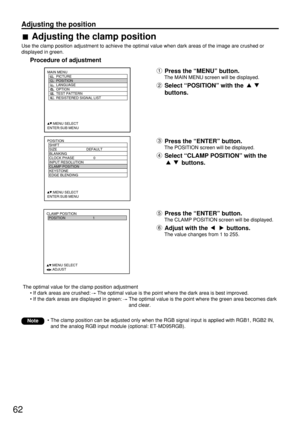 Page 6262
Adjusting the position
POSITION
  SHIFT
  SIZE DEFAULT
  BLANKING
  CLOCK PHASE 0
  INPUT RESOLUTION
  CLAMP POSITION
  KEYSTONE
  EDGE BLENDING
     :MENU SELECT    
ENTER:SUB MENU
MAIN MENU
         PICTURE
         POSITION
         LANGUAGE
         OPTION
         TEST PATTERN
         RESISTERED SIGNAL LIST
     :MENU SELECT    
ENTER:SUB MENU
CLAMP POSITION
  POSITION 1
     :MENU SELECT    
     :ADJUST
The optimal value for the clamp position adjustment
• If dark areas are crushed: The...