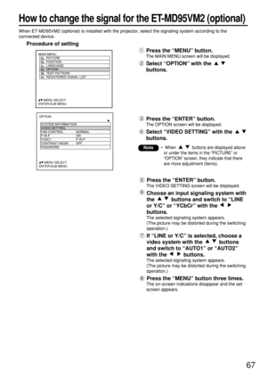 Page 6767
How to change the signal for the ET-MD95VM2 (optional)
When ET-MD95VM2 (optional) is installed with the projector, select the signaling system according to the
connected device.
Procedure of setting
Press the “MENU” button.
The MAIN MENU screen will be displayed.
Select “OPTION” with the 
buttons.
MAIN MENU
         PICTURE
         POSITION
         LANGUAGE
         OPTION
         TEST PATTERN
         RESISTERED SIGNAL LIST
     :MENU SELECT    
ENTER:SUB MENU
Press the “ENTER” button.
The VIDEO...