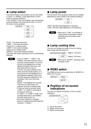 Page 7171
Lamp select
Two internal lamps in the projector can be used either
in “DUAL” or “SINGLE” mode depending on users
needs or viewing conditions.
In the “SINGLE” mode, the projector may automatically
switches between one lamp and the other, or one of
the lamps can be specified.
“DUAL”: Two lamps illuminate.
“LAMP 1”: One lamp illuminates.
(Lamp Unit 1 is always used)
“LAMP 2”: One lamp illuminates.
(Lamp Unit 2 is always used)
“SINGLE”: One of the lamps illuminates.
(The lamp with shorter operating hours...