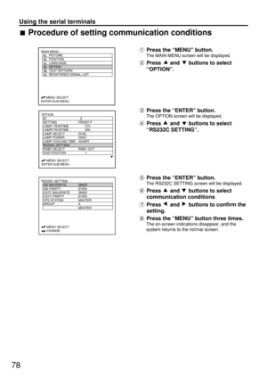 Page 7878
Using the serial terminals
Press the “MENU” button.
The MAIN MENU screen will be displayed.
Press and buttons to select
“OPTION”.
Press the “ENTER” button.
The OPTION screen will be displayed.
Press and buttons to select
“RS232C SETTING”.
Press the “ENTER” button.
The RS232C SETTING screen will be displayed.
Press and buttons to select
communication conditions
Press  and  buttons to confirm the
setting.
Press the “MENU” button three times.
The on-screen indications disappear, and the
system returns to...