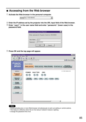 Page 8585 Accessing from the Web browser
Activate the Web browser in the personal computer.
Enter the IP address set by the projector into the URL input field of the Web browser.
Enter “user1” in the user name field and enter “panasonic” (lower case) in the
password field.
Press OK and the top page will appear.
• Avoid activating two or more Web browser simultaneously to work out setting or control actions.
• This feature is effective when the on-line lamp of network module is lighting.
• Change the password...