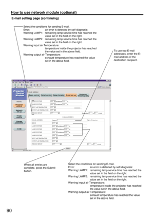 Page 9090
How to use network module (optional)
E-mail setting page (continuing)
When all entries are
complete, press the Submit
button.To use two E-mail
addresses, enter the E-
mail address of the
destination recipient.
Select the conditions for sending E-mail.
Error:  an error is detected by self-diagnosis:
Warning LAMP1:  remaining lamp service time has reached the 
value set in the field on the right.
Warning LAMP2:  remaining lamp service time has reached the 
value set in the field on the right.
Warning...