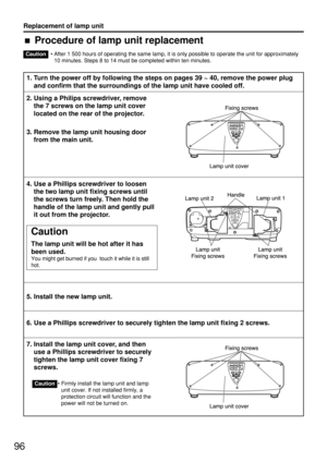 Page 9696
Replacement of lamp unit
• After 1 500 hours of operating the same lamp, it is only possible to operate the unit for approximately
10 minutes. Steps 8 to 14 must be completed within ten minutes.
1. Turn the power off by following the steps on pages 39 ~ 40, remove the power plug
and confirm that the surroundings of the lamp unit have cooled off.
2. Using a Philips screwdriver, remove
the 7 screws on the lamp unit cover
located on the rear of the projector.
3. Remove the lamp unit housing door
from the...