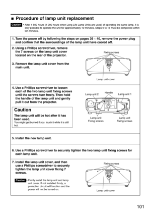 Page 101101
• After 1 500 hours (4 000 hours when Long Life Lamp Units are used) of operating the same lamp, it is
only possible to operate the unit for approximately 10 minutes. Steps 9 to 15 must be completed within
ten minutes.
1. Turn the power off by following the steps on pages 39 ~ 40, remove the power plug
and confirm that the surroundings of the lamp unit have cooled off.
2. Using a Philips screwdriver, remove
the 7 screws on the lamp unit cover
located on the rear of the projector.
3. Remove the lamp...