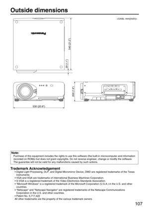 Page 107107
Outside dimensions 
540 
(21.2)
29 
(1.1)
200 
(7.8)
530 (20.8)

Trademark Acknowledgement
• Digital Light Processing, DLP, and Digital Micromirror Device, DMD are registered trademarks of the Texas
Instruments.
• VGA and XGA are trademarks of International Business Machines Corporation.
• S-VGA is a registered trademark of the Video Electronics Standards Association.
• Microsoft Windows is a registered trademark of the Microsoft Corporation (U.S.A.) in the U.S. and other
countries.
• Netscape and...