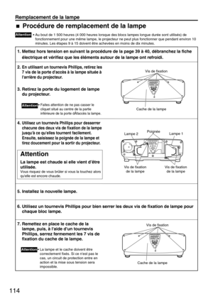 Page 114114
Remplacement de la lampe
Attention
• Au bout de 1 500 heures (4 000 heures lorsque des blocs lampes longue durée sont utilisés) de
fonctionnement pour une même lampe, le projecteur ne peut plus fonctionner que pendant environ 10
minutes. Les étapes 9 à 15 doivent être achevées en moins de dix minutes.
1. Mettez hors tension en suivant la procédure de la page 39 à 40, débranchez la fiche
électrique et vérifiez que les éléments autour de la lampe ont refroidi.
2. En utilisant un tournevis Phillips,...