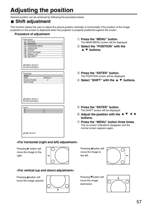 Page 5757
Adjusting the position
Desired position can be achieved by following the procedure below.
Shift adjustment
This function allows the user to adjust the picture position vertically or horizontally if the position of the image
projected on the screen is displaced when the projector is properly positioned against the screen.
Procedure of adjustment
POSITION
  SHIFT
  SIZE DEFAULT
  CLOCK PHASE 0
  KEYSTONE
  
     :MENU SELECT    
ENTER:SUB MENU
Press the “MENU” button.
The MAIN MENU screen will be...