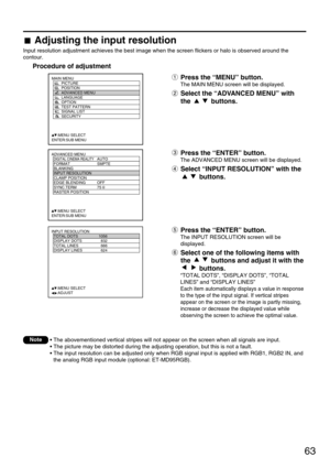 Page 6363
ADVANCED MENU
  DIGITAL CINEMA REALITYAUTO
  FORMAT SMPTE
  BLANKING
  INPUT RESOLUTION
  CLAMP POSITION
  EDGE BLENDING OFF
  SYNC.TERM 75 
  RASTER POSITION
     :MENU SELECT
ENTER:SUB MENU
MAIN MENU
         PICTURE
         POSITION
         ADVANCED MENU
         LANGUAGE
         OPTION
         TEST PATTERN
         SIGNAL LIST
         SECURITY
     :MENU SELECT
ENTER:SUB MENU
INPUT RESOLUTION
  TOTAL DOTS 1056
  DISPLAY DOTS 832
  TOTAL LINES 666
  DISPLAY LINES 624
     :MENU SELECT...