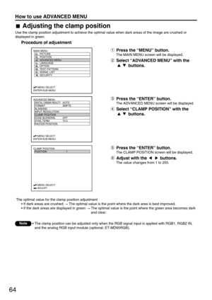 Page 6464
How to use ADVANCED MENU
ADVANCED MENU
  DIGITAL CINEMA REALITYAUTO
  FORMAT SMPTE
  BLANKING
  INPUT RESOLUTION
  CLAMP POSITION
  EDGE BLENDING OFF
  SYNC.TERM 75 
  RASTER POSITION
     :MENU SELECT
ENTER:SUB MENU
MAIN MENU
         PICTURE
         POSITION
         ADVANCED MENU
         LANGUAGE
         OPTION
         TEST PATTERN
         SIGNAL LIST
         SECURITY
     :MENU SELECT
ENTER:SUB MENU
CLAMP POSITION
  POSITION 1
     :MENU SELECT    
     :ADJUST
The optimal value for the...