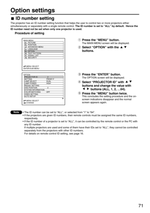 Page 7171
Option settings
OPTION
  PROJECTOR ID 2
  SETTING FRONT-F
  LAMP SELECT DUAL
  LAMP POWER HIGH
  RS232C SETTING
  OSD POSITION 2
  SYSTEM INFORMATION
  COLOR MATCHING OFF
  VIDEO SETTING
  AUTO SETUP
     :MENU SELECT
     :CHANGE
MAIN MENU
         PICTURE
         POSITION
         ADVANCED MENU
         LANGUAGE
         OPTION
         TEST PATTERN
         SIGNAL LIST
         SECURITY
     :MENU SELECT
ENTER:SUB MENU
Press the “ENTER” button.
The OPTION screen will be displayed.
Select...