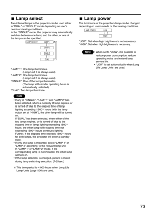 Page 7373
Lamp select
Two internal lamps in the projector can be used either
in “DUAL” or “SINGLE” mode depending on users
needs or viewing conditions.
In the “SINGLE” mode, the projector may automatically
switches between one lamp and the other, or one of
the lamps can be specified.
“LAMP 1”: One lamp illuminates.
(Lamp Unit 1 is always used)
“LAMP 2”: One lamp illuminates.
(Lamp Unit 2 is always used)
“SINGLE”: One of the lamps illuminates.
(The lamp with shorter operating hours is
automatically selected)...